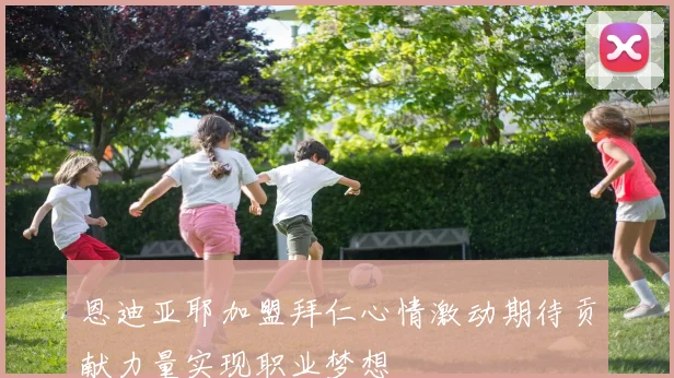 恩迪亚耶加盟拜仁心情激动期待贡献力量实现职业梦想
