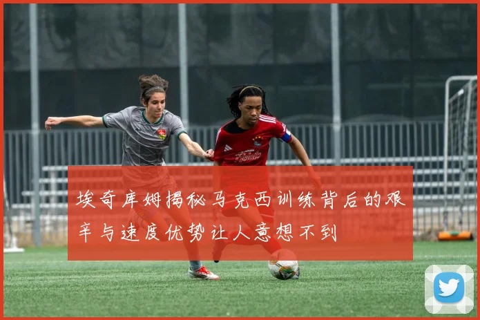 埃奇库姆揭秘马克西训练背后的艰辛与速度优势让人意想不到