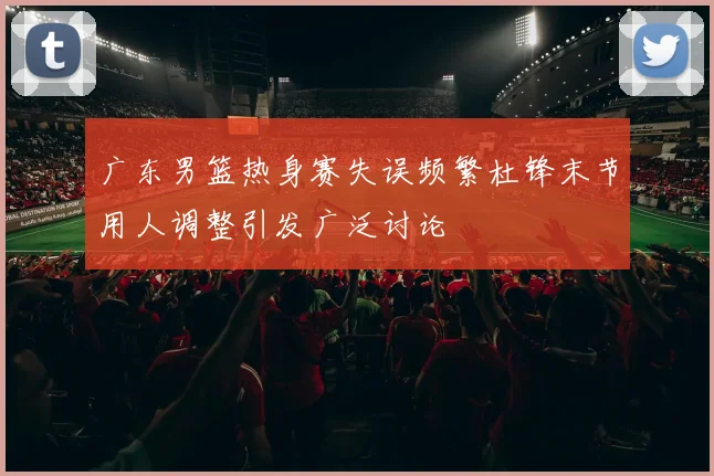 广东男篮热身赛失误频繁杜锋末节用人调整引发广泛讨论