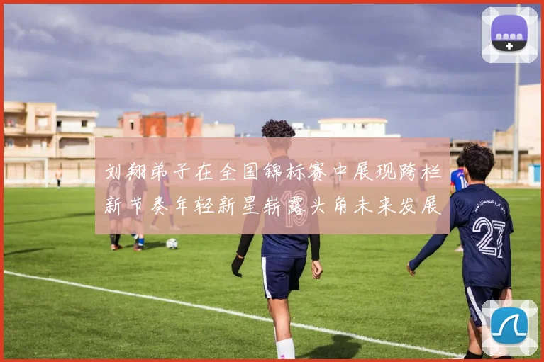 刘翔弟子在全国锦标赛中展现跨栏新节奏年轻新星崭露头角未来发展值得期待