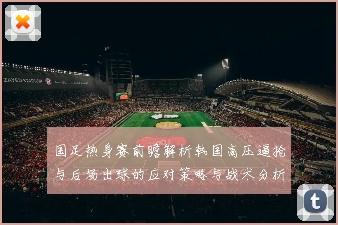 国足热身赛前瞻解析韩国高压逼抢与后场出球的应对策略与战术分析