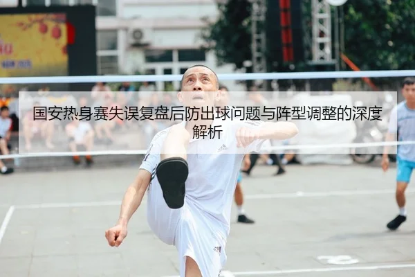 国安热身赛失误复盘后防出球问题与阵型调整的深度解析