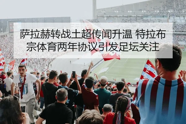 萨拉赫转战土超传闻升温 特拉布宗体育两年协议引发足坛关注