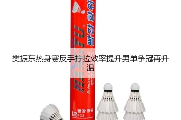 樊振东热身赛反手拧拉效率提升男单争冠再升温